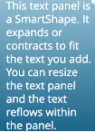 This text panel is a SmartShape. It expands or contracts to fit the text you add. You can resize the text panel and the text reflows within the panel. This text panel is a SmartShape. It expands or contracts to fit the text you add. You can resize the text panel and the text reflows within the panel.